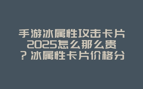 手游冰属性攻击卡片2025怎么那么贵？冰属性卡片价格分析与获取！_游戏资讯_36397绿色下载网