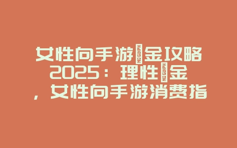 女性向手游氪金攻略2025:理性氪金,女性向手游消费指南!_游戏攻略_36397绿色下载网 女性向手游氪金攻略2025:理性氪金,女性向手游消费指南!_游戏攻略_36397绿色下载网