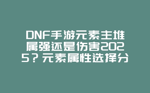 DNF手游元素主堆属强还是伤害2025？元素属性选择分析，战力最大化！_游戏攻略_36397绿色下载网