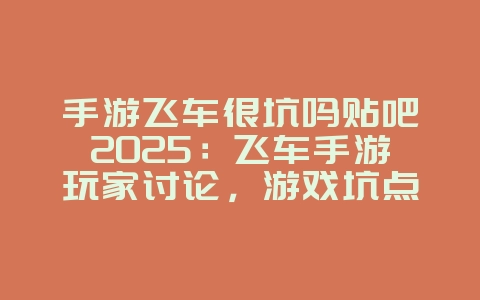 手游飞车很坑吗贴吧2025：飞车手游玩家讨论，游戏坑点分析！_游戏资讯_36397绿色下载网