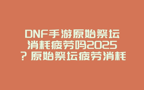 DNF手游原始祭坛消耗疲劳吗2025?原始祭坛疲劳消耗机制解析!_游戏攻略_36397绿色下载网 DNF手游原始祭坛消耗疲劳吗2025?原始祭坛疲劳消耗机制解析!_游戏攻略_36397绿色下载网