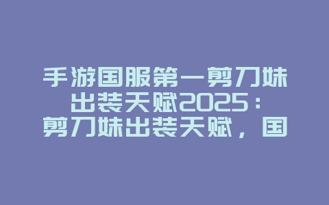 手游国服第一剪刀妹出装天赋2025:剪刀妹出装天赋,国服大神推荐!_游戏攻略_36397绿色下载网 手游国服第一剪刀妹出装天赋2025:剪刀妹出装天赋,国服大神推荐!_游戏攻略_36397绿色下载网