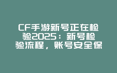 CF手游新号正在检验2025：新号检验流程，账号安全保障！_游戏资讯_36397绿色下载网
