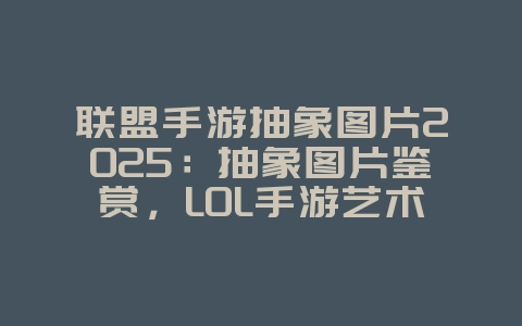 联盟手游抽象图片2025：抽象图片鉴赏，LOL手游艺术之美！_游戏资讯_36397绿色下载网