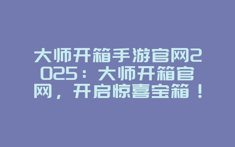 大师开箱手游官网2025:大师开箱官网,开启惊喜宝箱!_游戏资讯_36397绿色下载网 大师开箱手游官网2025:大师开箱官网,开启惊喜宝箱!_游戏资讯_36397绿色下载网