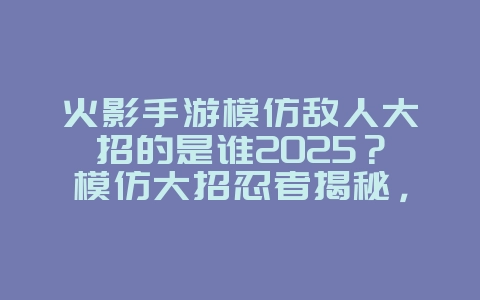 火影手游模仿敌人大招的是谁2025?模仿大招忍者揭秘,趣味彩蛋!_游戏资讯_36397绿色下载网 火影手游模仿敌人大招的是谁2025?模仿大招忍者揭秘,趣味彩蛋!_游戏资讯_36397绿色下载网