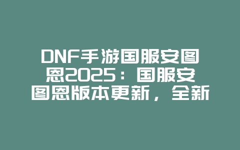 DNF手游国服安图恩2025：国服安图恩版本更新，全新挑战！_游戏资讯_36397绿色下载网