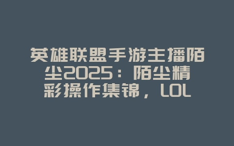 英雄联盟手游主播陌尘2025:陌尘精彩操作集锦,LOL手游大神风采!_游戏资讯_36397绿色下载网 英雄联盟手游主播陌尘2025:陌尘精彩操作集锦,LOL手游大神风采!_游戏资讯_36397绿色下载网