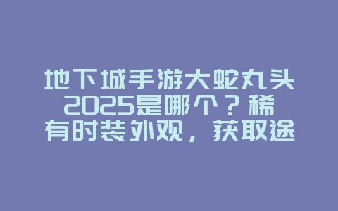 地下城手游大蛇丸头2025是哪个？稀有时装外观，获取途径揭秘！_游戏攻略_36397绿色下载网