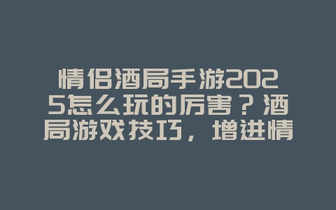情侣酒局手游2025怎么玩的厉害？酒局游戏技巧，增进情侣感情！_游戏攻略_36397绿色下载网