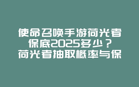 使命召唤手游荷光者保底2025多少？荷光者抽取概率与保底机制！_游戏攻略_36397绿色下载网