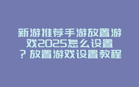 新游推荐手游放置游戏2025怎么设置？放置游戏设置教程，轻松挂机！_游戏攻略_36397绿色下载网