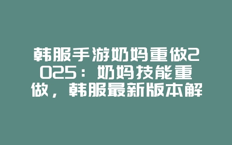 韩服手游奶妈重做2025：奶妈技能重做，韩服最新版本解析！_游戏资讯_36397绿色下载网