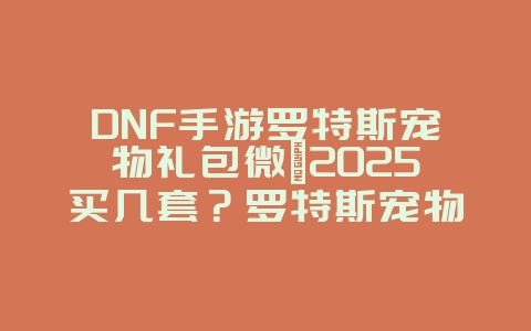 DNF手游罗特斯宠物礼包微氪2025买几套？罗特斯宠物礼包性价比分析！_游戏攻略_36397绿色下载网