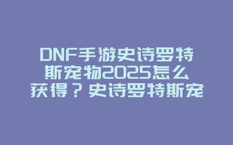 DNF手游史诗罗特斯宠物2025怎么获得？史诗罗特斯宠物获取攻略！_游戏攻略_36397绿色下载网