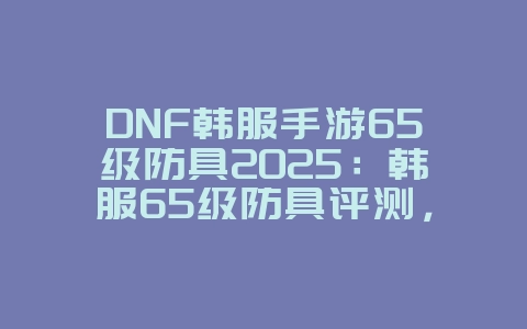 DNF韩服手游65级防具2025：韩服65级防具评测，属性最佳搭配！_游戏攻略_36397绿色下载网