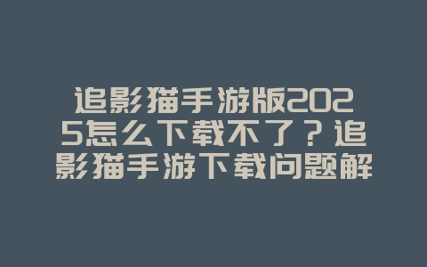 追影猫手游版2025怎么下载不了？追影猫手游下载问题解决方案！_游戏攻略_36397绿色下载网