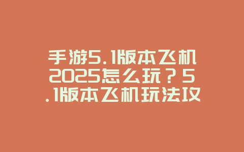 手游5.1版本飞机2025怎么玩？5.1版本飞机玩法攻略，空战制胜！_游戏攻略_36397绿色下载网