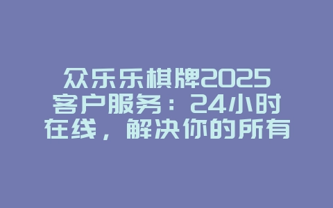 众乐乐棋牌2025客户服务:24小时在线,解决你的所有疑问!_游戏资讯_36397绿色下载网 众乐乐棋牌2025客户服务:24小时在线,解决你的所有疑问!_游戏资讯_36397绿色下载网