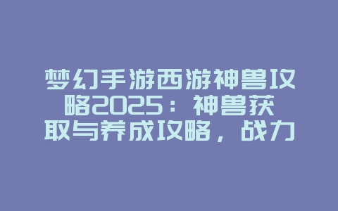 梦幻手游西游神兽攻略2025：神兽获取与养成攻略，战力飙升！_游戏攻略_36397绿色下载网
