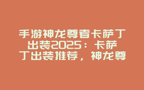 手游神龙尊者卡萨丁出装2025：卡萨丁出装推荐，神龙尊者降临！_游戏攻略_36397绿色下载网