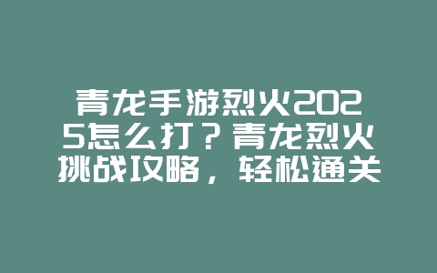 青龙手游烈火2025怎么打？青龙烈火挑战攻略，轻松通关！_游戏攻略_36397绿色下载网