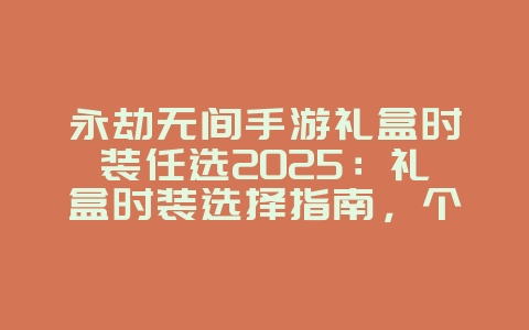 永劫无间手游礼盒时装任选2025：礼盒时装选择指南，个性外观！_游戏攻略_36397绿色下载网