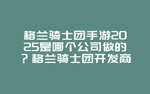 格兰骑士团手游2025是哪个公司做的?格兰骑士团开发商揭秘!_游戏资讯_36397绿色下载网 格兰骑士团手游2025是哪个公司做的?格兰骑士团开发商揭秘!_游戏资讯_36397绿色下载网