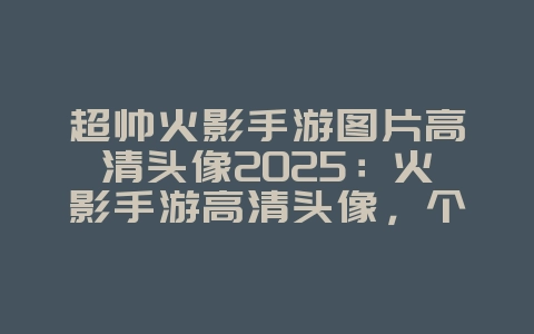 超帅火影手游图片高清头像2025:火影手游高清头像,个性装扮!_游戏资讯_36397绿色下载网 超帅火影手游图片高清头像2025:火影手游高清头像,个性装扮!_游戏资讯_36397绿色下载网