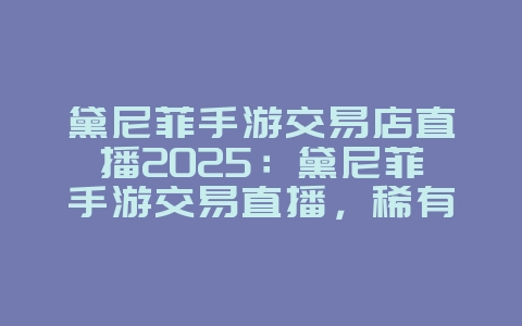 黛尼菲手游交易店直播2025：黛尼菲手游交易直播，稀有道具！_游戏资讯_36397绿色下载网