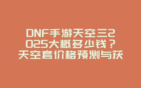 DNF手游天空三2025大概多少钱？天空套价格预测与获取成本！_游戏攻略_36397绿色下载网