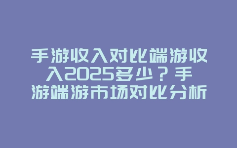 手游收入对比端游收入2025多少？手游端游市场对比分析！_游戏资讯_36397绿色下载网