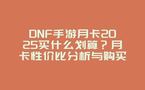 DNF手游月卡2025买什么划算？月卡性价比分析与购买建议！_游戏攻略_36397绿色下载网