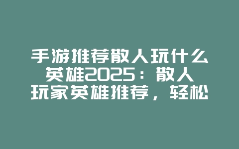 手游推荐散人玩什么英雄2025:散人玩家英雄推荐,轻松上手!_游戏推荐_36397绿色下载网 手游推荐散人玩什么英雄2025:散人玩家英雄推荐,轻松上手!_游戏推荐_36397绿色下载网