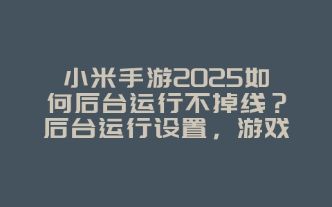 小米手游2025如何后台运行不掉线？后台运行设置，游戏不中断！_游戏攻略_36397绿色下载网