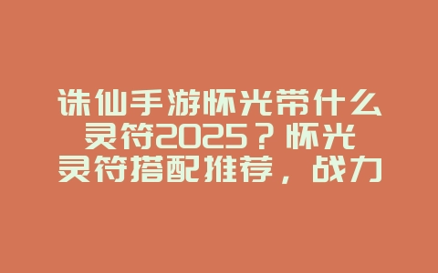 诛仙手游怀光带什么灵符2025？怀光灵符搭配推荐，战力飙升！_游戏攻略_36397绿色下载网