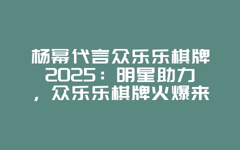 杨幂代言众乐乐棋牌2025：明星助力，众乐乐棋牌火爆来袭！_游戏资讯_36397绿色下载网