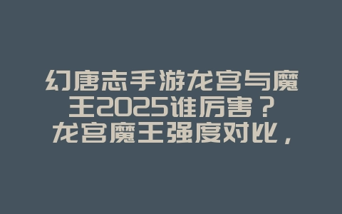 幻唐志手游龙宫与魔王2025谁厉害？龙宫魔王强度对比，职业选择！_游戏攻略_36397绿色下载网