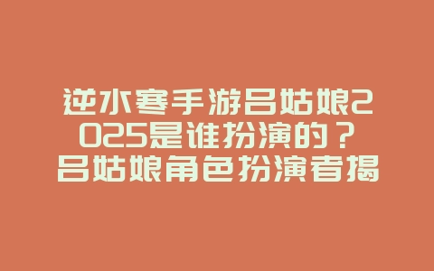 逆水寒手游吕姑娘2025是谁扮演的?吕姑娘角色扮演者揭秘!_游戏资讯_36397绿色下载网 逆水寒手游吕姑娘2025是谁扮演的?吕姑娘角色扮演者揭秘!_游戏资讯_36397绿色下载网