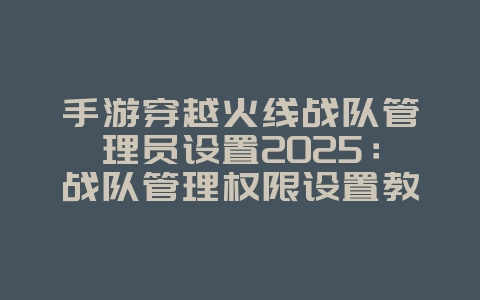 手游穿越火线战队管理员设置2025:战队管理权限设置教程!_游戏攻略_36397绿色下载网 手游穿越火线战队管理员设置2025:战队管理权限设置教程!_游戏攻略_36397绿色下载网