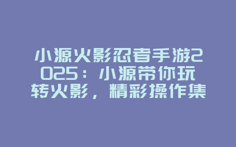 小源火影忍者手游2025:小源带你玩转火影,精彩操作集锦!_游戏资讯_36397绿色下载网 小源火影忍者手游2025:小源带你玩转火影,精彩操作集锦!_游戏资讯_36397绿色下载网