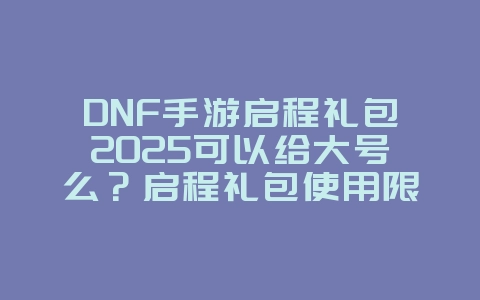 DNF手游启程礼包2025可以给大号么?启程礼包使用限制与奖励!_游戏攻略_36397绿色下载网 DNF手游启程礼包2025可以给大号么?启程礼包使用限制与奖励!_游戏攻略_36397绿色下载网
