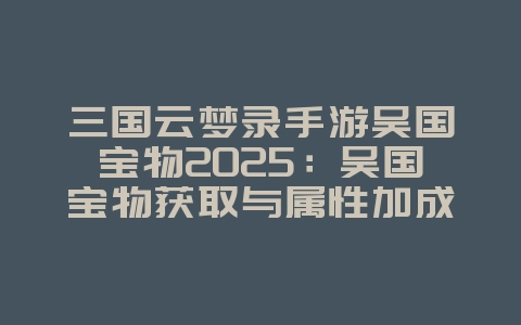三国云梦录手游吴国宝物2025：吴国宝物获取与属性加成！_游戏攻略_36397绿色下载网