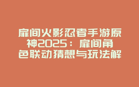 扉间火影忍者手游原神2025：扉间角色联动猜想与玩法解析！_游戏资讯_36397绿色下载网