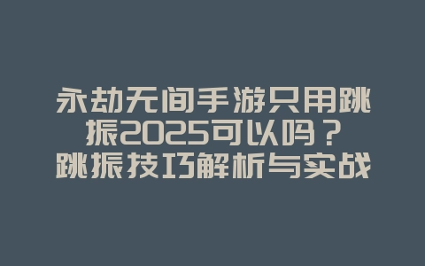 永劫无间手游只用跳振2025可以吗？跳振技巧解析与实战应用！_游戏攻略_36397绿色下载网