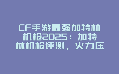 CF手游最强加特林机枪2025:加特林机枪评测,火力压制!_游戏攻略_36397绿色下载网 CF手游最强加特林机枪2025:加特林机枪评测,火力压制!_游戏攻略_36397绿色下载网