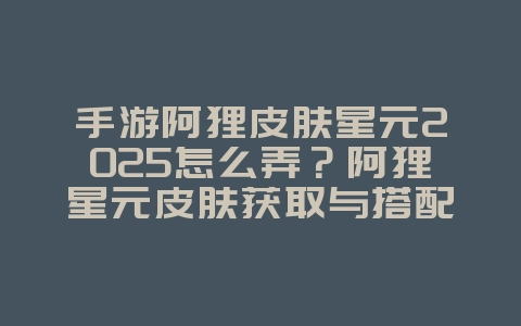 手游阿狸皮肤星元2025怎么弄？阿狸星元皮肤获取与搭配！_游戏攻略_36397绿色下载网