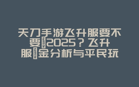 天刀手游飞升服要不要氪2025？飞升服氪金分析与平民玩法！_游戏攻略_36397绿色下载网