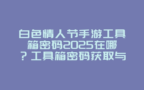 白色情人节手游工具箱密码2025在哪？工具箱密码获取与解谜！_游戏攻略_36397绿色下载网