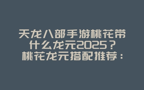 天龙八部手游桃花带什么龙元2025？桃花龙元搭配推荐：打造最强输出！_游戏攻略_36397绿色下载网